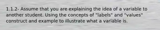 1.1.2- Assume that you are explaining the idea of a variable to another student. Using the concepts of "labels" and "values" construct and example to illustrate what a variable is.