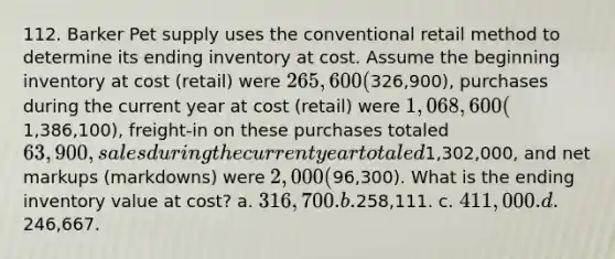 112. Barker Pet supply uses the conventional retail method to determine its ending inventory at cost. Assume the beginning inventory at cost (retail) were 265,600 (326,900), purchases during the current year at cost (retail) were 1,068,600 (1,386,100), freight-in on these purchases totaled 63,900, sales during the current year totaled1,302,000, and net markups (markdowns) were 2,000 (96,300). What is the ending inventory value at cost? a. 316,700. b.258,111. c. 411,000. d.246,667.