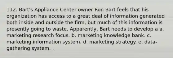 112. Bart's Appliance Center owner Ron Bart feels that his organization has access to a great deal of information generated both inside and outside the firm, but much of this information is presently going to waste. Apparently, Bart needs to develop a a. marketing research focus. b. marketing knowledge bank. c. marketing information system. d. marketing strategy. e. data-gathering system. .