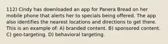 112) Cindy has downloaded an app for Panera Bread on her mobile phone that alerts her to specials being offered. The app also identifies the nearest locations and directions to get there. This is an example of: A) branded content. B) sponsored content. C) geo-targeting. D) behavioral targeting.