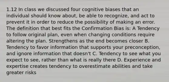 1.12 In class we discussed four cognitive biases that an individual should know about, be able to recognize, and act to prevent it in order to reduce the possibility of making an error. The definition that best fits the Confirmation Bias is: A Tendency to follow original plan, even when changing conditions require altering the plan. Strengthens as the end becomes closer B. Tendency to favor information that supports your preconception, and ignore information that doesn't C. Tendency to see what you expect to see, rather than what is really there D. Experience and expertise creates tendency to overestimate abilities and take greater risks