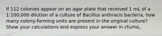 If 112 colonies appear on an agar plate that received 1 mL of a 1:100,000 dilution of a culture of Bacillus anthracis bacteria, how many colony-forming units are present in the original culture? Show your calculations and express your answer in cfu/mL.