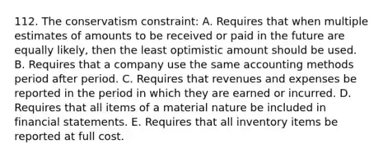 112. The conservatism constraint: A. Requires that when multiple estimates of amounts to be received or paid in the future are equally likely, then the least optimistic amount should be used. B. Requires that a company use the same accounting methods period after period. C. Requires that revenues and expenses be reported in the period in which they are earned or incurred. D. Requires that all items of a material nature be included in <a href='https://www.questionai.com/knowledge/kFBJaQCz4b-financial-statements' class='anchor-knowledge'>financial statements</a>. E. Requires that all inventory items be reported at full cost.