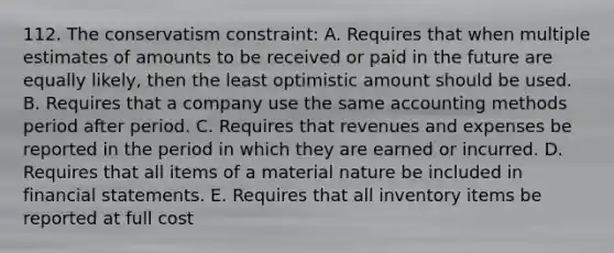 112. The conservatism constraint: A. Requires that when multiple estimates of amounts to be received or paid in the future are equally likely, then the least optimistic amount should be used. B. Requires that a company use the same accounting methods period after period. C. Requires that revenues and expenses be reported in the period in which they are earned or incurred. D. Requires that all items of a material nature be included in financial statements. E. Requires that all inventory items be reported at full cost