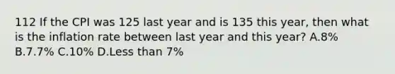 112 If the CPI was 125 last year and is 135 this year, then what is the inflation rate between last year and this year? A.8% B.7.7% C.10% D.Less than 7%