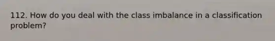 112. How do you deal with the class imbalance in a classification problem?