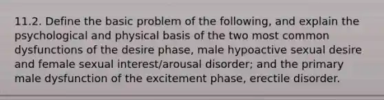 11.2. Define the basic problem of the following, and explain the psychological and physical basis of the two most common dysfunctions of the desire phase, male hypoactive sexual desire and female sexual interest/arousal disorder; and the primary male dysfunction of the excitement phase, erectile disorder.