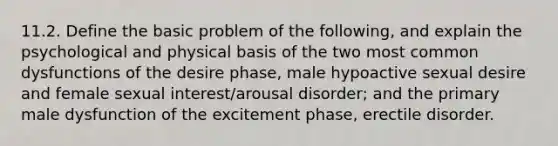 11.2. Define the basic problem of the following, and explain the psychological and physical basis of the two most common dysfunctions of the desire phase, male hypoactive sexual desire and female sexual interest/arousal disorder; and the primary male dysfunction of the excitement phase, erectile disorder.