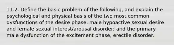 11.2. Define the basic problem of the following, and explain the psychological and physical basis of the two most common dysfunctions of the desire phase, male hypoactive sexual desire and female sexual interest/arousal disorder; and the primary male dysfunction of the excitement phase, erectile disorder.