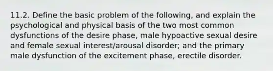 11.2. Define the basic problem of the following, and explain the psychological and physical basis of the two most common dysfunctions of the desire phase, male hypoactive sexual desire and female sexual interest/arousal disorder; and the primary male dysfunction of the excitement phase, erectile disorder.