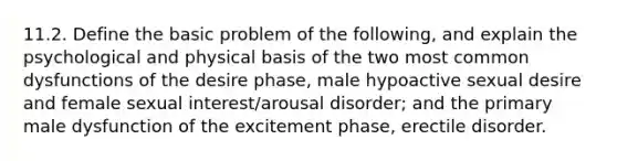 11.2. Define the basic problem of the following, and explain the psychological and physical basis of the two most common dysfunctions of the desire phase, male hypoactive sexual desire and female sexual interest/arousal disorder; and the primary male dysfunction of the excitement phase, erectile disorder.