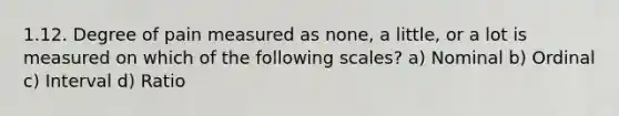 1.12. Degree of pain measured as none, a little, or a lot is measured on which of the following scales? a) Nominal b) Ordinal c) Interval d) Ratio