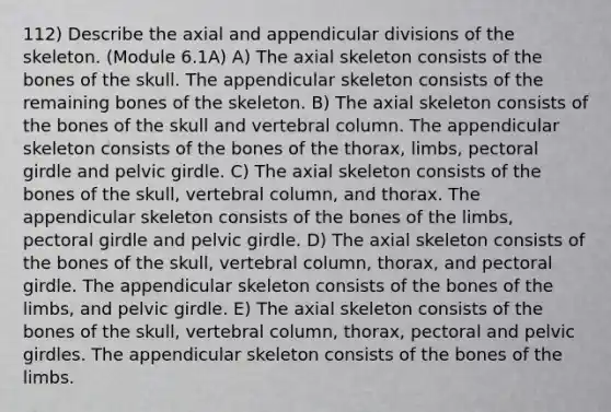 112) Describe the axial and appendicular divisions of the skeleton. (Module 6.1A) A) The axial skeleton consists of the bones of the skull. The appendicular skeleton consists of the remaining bones of the skeleton. B) The axial skeleton consists of the bones of the skull and <a href='https://www.questionai.com/knowledge/ki4fsP39zf-vertebral-column' class='anchor-knowledge'>vertebral column</a>. The appendicular skeleton consists of the bones of the thorax, limbs, <a href='https://www.questionai.com/knowledge/kLFI0fCi1K-pectoral-girdle' class='anchor-knowledge'>pectoral girdle</a> and pelvic girdle. C) The axial skeleton consists of the bones of the skull, vertebral column, and thorax. The appendicular skeleton consists of the bones of the limbs, pectoral girdle and pelvic girdle. D) The axial skeleton consists of the bones of the skull, vertebral column, thorax, and pectoral girdle. The appendicular skeleton consists of the bones of the limbs, and pelvic girdle. E) The axial skeleton consists of the bones of the skull, vertebral column, thorax, pectoral and pelvic girdles. The appendicular skeleton consists of the bones of the limbs.