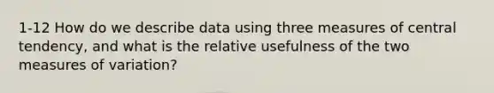 1-12 How do we describe data using three measures of central tendency, and what is the relative usefulness of the two measures of variation?