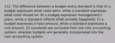 112. The difference between a budget and a standard is that A) a budget expresses what costs were, while a standard expresses what costs should be. B) a budget expresses management's plans, while a standard reflects what actually happened. C) a budget expresses a total amount, while a standard expresses a unit amount. D) standards are excluded from the cost accounting system, whereas budgets are generally incorporated into the cost accounting system.