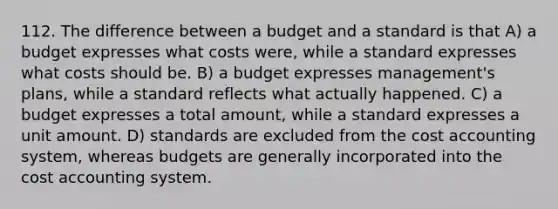 112. The difference between a budget and a standard is that A) a budget expresses what costs were, while a standard expresses what costs should be. B) a budget expresses management's plans, while a standard reflects what actually happened. C) a budget expresses a total amount, while a standard expresses a unit amount. D) standards are excluded from the cost accounting system, whereas budgets are generally incorporated into the cost accounting system.