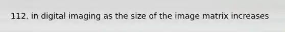 112. in digital imaging as the size of the image matrix increases