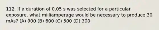 112. If a duration of 0.05 s was selected for a particular exposure, what milliamperage would be necessary to produce 30 mAs? (A) 900 (B) 600 (C) 500 (D) 300