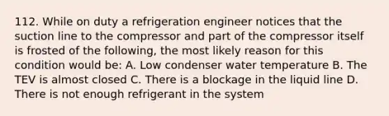 112. While on duty a refrigeration engineer notices that the suction line to the compressor and part of the compressor itself is frosted of the following, the most likely reason for this condition would be: A. Low condenser water temperature B. The TEV is almost closed C. There is a blockage in the liquid line D. There is not enough refrigerant in the system