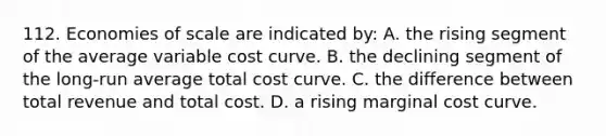 112. Economies of scale are indicated by: A. the rising segment of the average variable cost curve. B. the declining segment of the long-run average total cost curve. C. the difference between total revenue and total cost. D. a rising marginal cost curve.