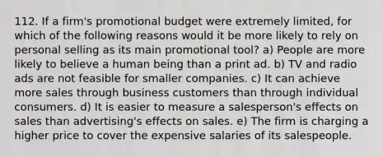 112. If a firm's promotional budget were extremely limited, for which of the following reasons would it be more likely to rely on personal selling as its main promotional tool? a) People are more likely to believe a human being than a print ad. b) TV and radio ads are not feasible for smaller companies. c) It can achieve more sales through business customers than through individual consumers. d) It is easier to measure a salesperson's effects on sales than advertising's effects on sales. e) The firm is charging a higher price to cover the expensive salaries of its salespeople.