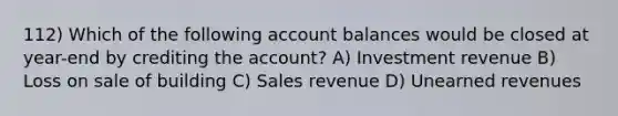 112) Which of the following account balances would be closed at year-end by crediting the account? A) Investment revenue B) Loss on sale of building C) Sales revenue D) Unearned revenues