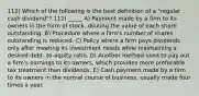 112) Which of the following is the best definition of a "regular cash dividend"? 112) _____ A) Payment made by a firm to its owners in the form of stock, diluting the value of each share outstanding. B) Procedure where a firm's number of shares outstanding is reduced. C) Policy where a firm pays dividends only after meeting its investment needs while maintaining a desired debt- to-equity ratio. D) Another method used to pay out a firm's earnings to its owners, which provides more preferable tax treatment than dividends. E) Cash payment made by a firm to its owners in the normal course of business, usually made four times a year.