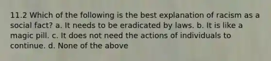 11.2 Which of the following is the best explanation of racism as a social fact? a. It needs to be eradicated by laws. b. It is like a magic pill. c. It does not need the actions of individuals to continue. d. None of the above