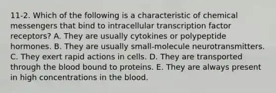 11-2. Which of the following is a characteristic of chemical messengers that bind to intracellular transcription factor receptors? A. They are usually cytokines or polypeptide hormones. B. They are usually small-molecule neurotransmitters. C. They exert rapid actions in cells. D. They are transported through the blood bound to proteins. E. They are always present in high concentrations in the blood.