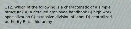 112. Which of the following is a characteristic of a simple structure? A) a detailed employee handbook B) high work specialization C) extensive division of labor D) centralized authority E) tall hierarchy