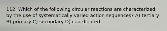 112. Which of the following circular reactions are characterized by the use of systematically varied action sequences? A) tertiary B) primary C) secondary D) coordinated