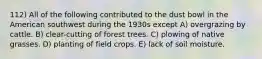 112) All of the following contributed to the dust bowl in the American southwest during the 1930s except A) overgrazing by cattle. B) clear-cutting of forest trees. C) plowing of native grasses. D) planting of field crops. E) lack of soil moisture.