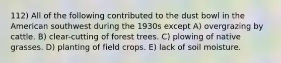 112) All of the following contributed to the dust bowl in the American southwest during the 1930s except A) overgrazing by cattle. B) clear-cutting of forest trees. C) plowing of native grasses. D) planting of field crops. E) lack of soil moisture.