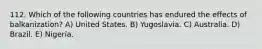 112. Which of the following countries has endured the effects of balkanization? A) United States. B) Yugoslavia. C) Australia. D) Brazil. E) Nigeria.