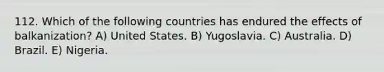 112. Which of the following countries has endured the effects of balkanization? A) United States. B) Yugoslavia. C) Australia. D) Brazil. E) Nigeria.