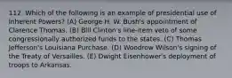 112. Which of the following is an example of presidential use of Inherent Powers? (A) George H. W. Bush's appointment of Clarence Thomas. (B) Bill Clinton's line-item veto of some congressionally authorized funds to the states. (C) Thomas Jefferson's Louisiana Purchase. (D) Woodrow Wilson's signing of the Treaty of Versailles. (E) Dwight Eisenhower's deployment of troops to Arkansas.