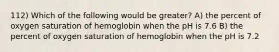 112) Which of the following would be greater? A) the percent of oxygen saturation of hemoglobin when the pH is 7.6 B) the percent of oxygen saturation of hemoglobin when the pH is 7.2