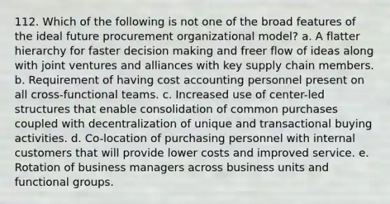 112. Which of the following is not one of the broad features of the ideal future procurement organizational model? a. A flatter hierarchy for faster <a href='https://www.questionai.com/knowledge/kuI1pP196d-decision-making' class='anchor-knowledge'>decision making</a> and freer flow of ideas along with joint ventures and alliances with key supply chain members. b. Requirement of having cost accounting personnel present on all cross-functional teams. c. Increased use of center-led structures that enable consolidation of common purchases coupled with decentralization of unique and transactional buying activities. d. Co-location of purchasing personnel with internal customers that will provide lower costs and improved service. e. Rotation of business managers across business units and functional groups.