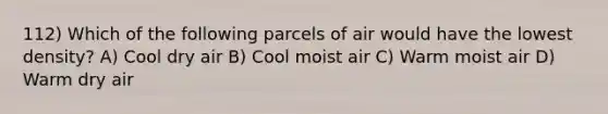 112) Which of the following parcels of air would have the lowest density? A) Cool dry air B) Cool moist air C) Warm moist air D) Warm dry air