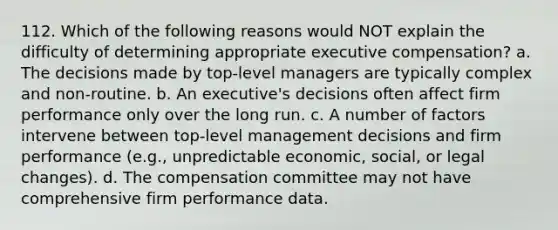 112. Which of the following reasons would NOT explain the difficulty of determining appropriate executive compensation? a. The decisions made by top-level managers are typically complex and non-routine. b. An executive's decisions often affect firm performance only over the long run. c. A number of factors intervene between top-level management decisions and firm performance (e.g., unpredictable economic, social, or legal changes). d. The compensation committee may not have comprehensive firm performance data.