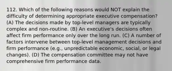 112. Which of the following reasons would NOT explain the difficulty of determining appropriate executive compensation? (A) The decisions made by top-level managers are typically complex and non-routine. (B) An executive's decisions often affect firm performance only over the long run. (C) A number of factors intervene between top-level management decisions and firm performance (e.g., unpredictable economic, social, or legal changes). (D) The compensation committee may not have comprehensive firm performance data.