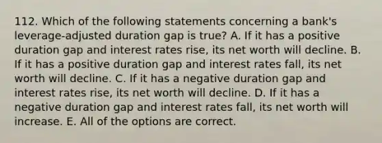 112. Which of the following statements concerning a bank's leverage-adjusted duration gap is true? A. If it has a positive duration gap and interest rates rise, its net worth will decline. B. If it has a positive duration gap and interest rates fall, its net worth will decline. C. If it has a negative duration gap and interest rates rise, its net worth will decline. D. If it has a negative duration gap and interest rates fall, its net worth will increase. E. All of the options are correct.