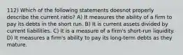 112) Which of the following statements doesnot properly describe the current ratio? A) It measures the ability of a firm to pay its debts in the short run. B) It is current assets divided by current liabilities. C) It is a measure of a firm's short-run liquidity. D) It measures a firm's ability to pay its long-term debts as they mature.