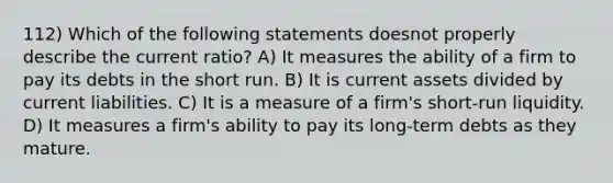 112) Which of the following statements doesnot properly describe the current ratio? A) It measures the ability of a firm to pay its debts in the short run. B) It is current assets divided by current liabilities. C) It is a measure of a firm's short-run liquidity. D) It measures a firm's ability to pay its long-term debts as they mature.