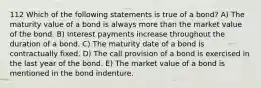 112 Which of the following statements is true of a bond? A) The maturity value of a bond is always more than the market value of the bond. B) Interest payments increase throughout the duration of a bond. C) The maturity date of a bond is contractually fixed. D) The call provision of a bond is exercised in the last year of the bond. E) The market value of a bond is mentioned in the bond indenture.