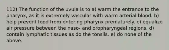 112) The function of the uvula is to a) warm the entrance to <a href='https://www.questionai.com/knowledge/ktW97n6hGJ-the-pharynx' class='anchor-knowledge'>the pharynx</a>, as it is extremely vascular with warm arterial blood. b) help prevent food from entering pharynx prematurely. c) equalize air pressure between the naso- and oropharyngeal regions. d) contain lymphatic tissues as do the tonsils. e) do none of the above.