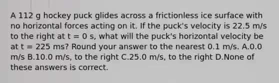 A 112 g hockey puck glides across a frictionless ice surface with no horizontal forces acting on it. If the puck's velocity is 22.5 m/s to the right at t = 0 s, what will the puck's horizontal velocity be at t = 225 ms? Round your answer to the nearest 0.1 m/s. A.0.0 m/s B.10.0 m/s, to the right C.25.0 m/s, to the right D.None of these answers is correct.