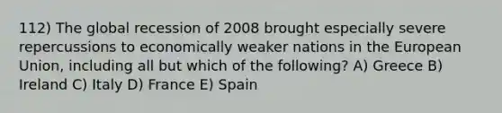 112) The global recession of 2008 brought especially severe repercussions to economically weaker nations in the European Union, including all but which of the following? A) Greece B) Ireland C) Italy D) France E) Spain