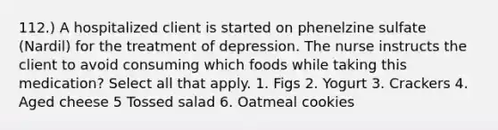 112.) A hospitalized client is started on phenelzine sulfate (Nardil) for the treatment of depression. The nurse instructs the client to avoid consuming which foods while taking this medication? Select all that apply. 1. Figs 2. Yogurt 3. Crackers 4. Aged cheese 5 Tossed salad 6. Oatmeal cookies