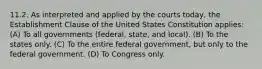 11.2. As interpreted and applied by the courts today, the Establishment Clause of the United States Constitution applies: (A) To all governments (federal, state, and local). (B) To the states only. (C) To the entire federal government, but only to the federal government. (D) To Congress only.